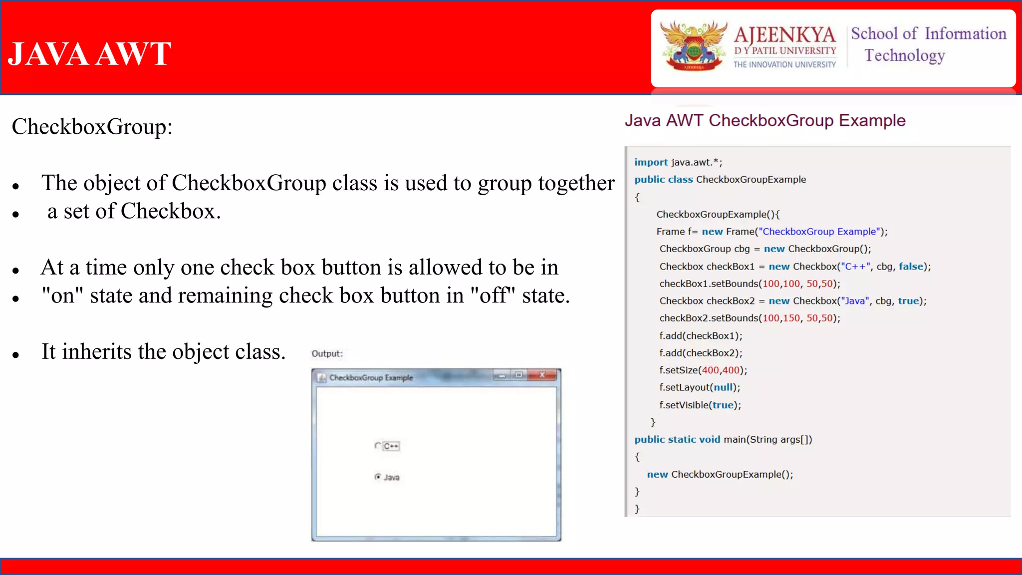 JAVAAWT
CheckboxGroup:
 The object of CheckboxGroup class is used to group together
 a set of Checkbox.
 At a time only one check box button is allowed to be in
 "on" state and remaining check box button in "off" state.
 It inherits the object class.
 