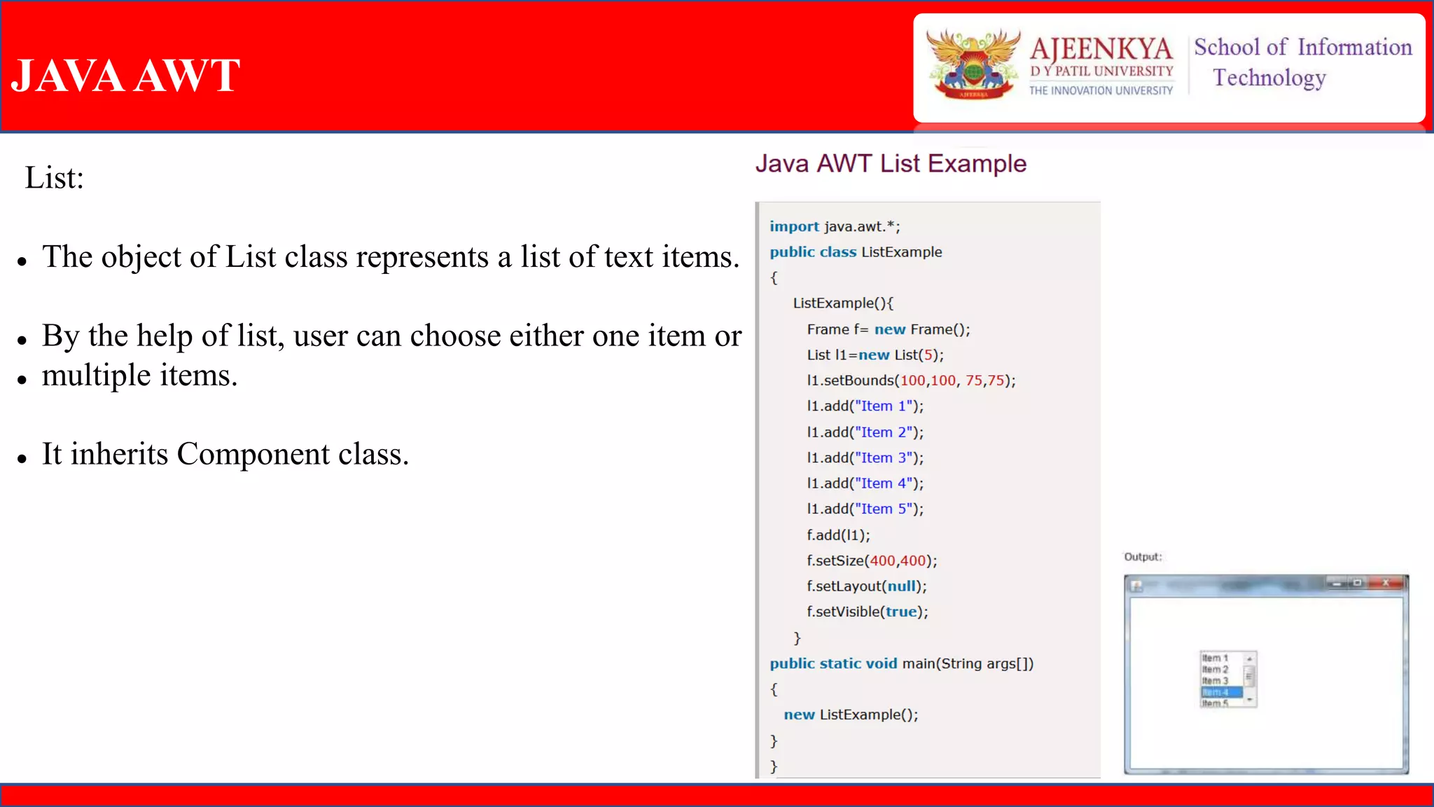 JAVAAWT
List:
 The object of List class represents a list of text items.
 By the help of list, user can choose either one item or
 multiple items.
 It inherits Component class.
 
