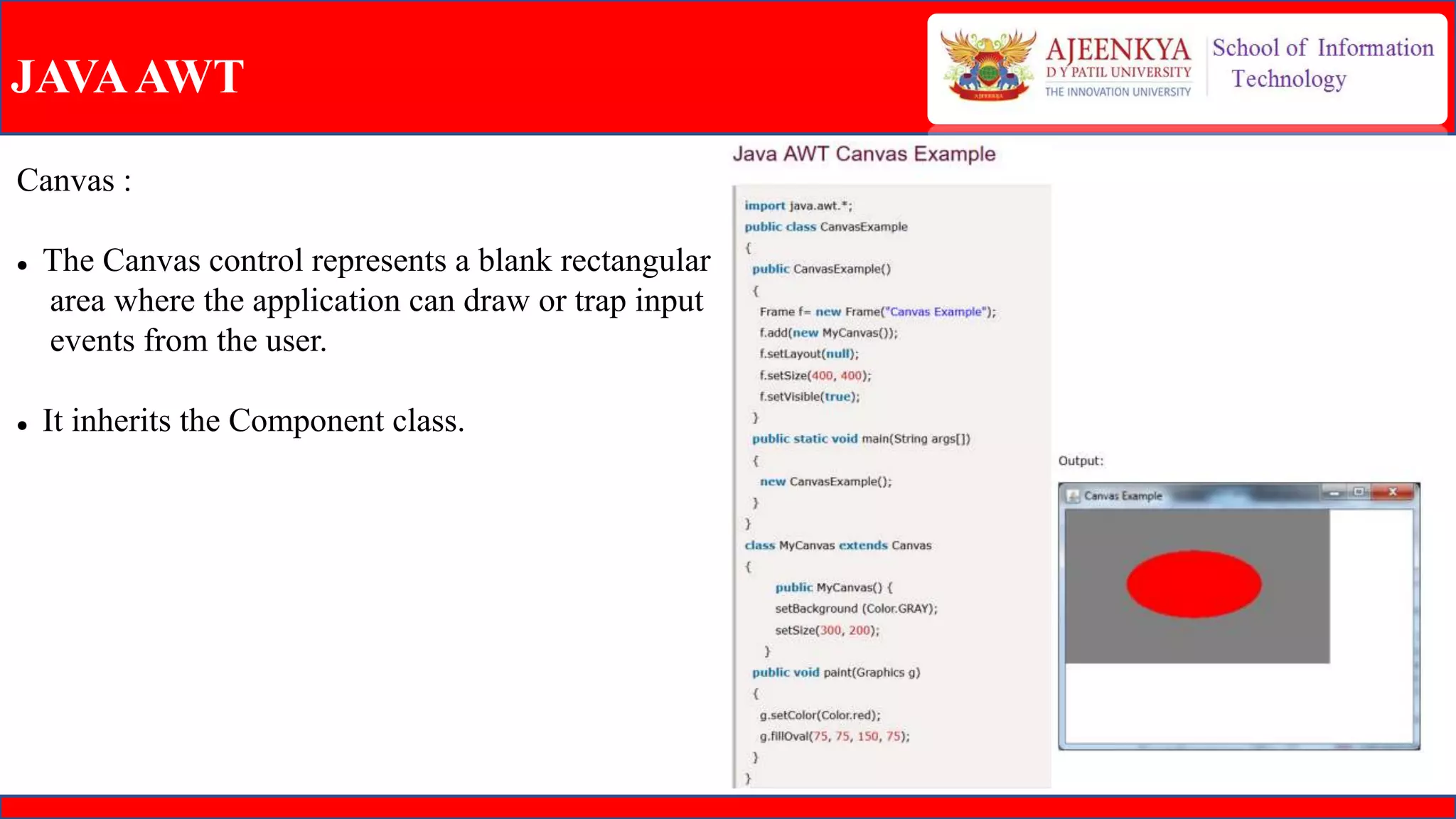 JAVAAWT
Canvas :
 The Canvas control represents a blank rectangular
area where the application can draw or trap input
events from the user.
 It inherits the Component class.
 