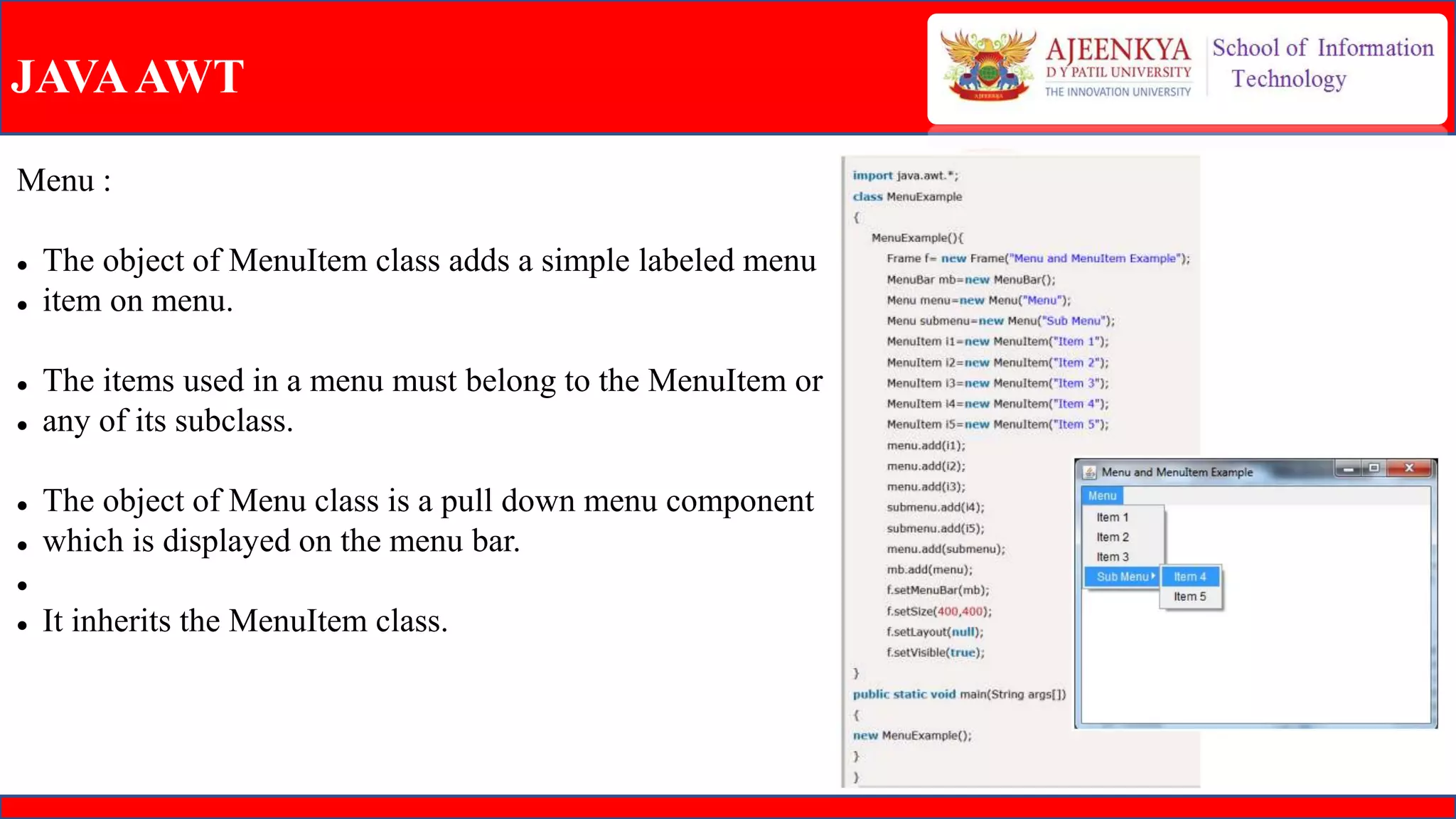 JAVAAWT
Menu :
 The object of MenuItem class adds a simple labeled menu
 item on menu.
 The items used in a menu must belong to the MenuItem or
 any of its subclass.
 The object of Menu class is a pull down menu component
 which is displayed on the menu bar.

 It inherits the MenuItem class.
 
