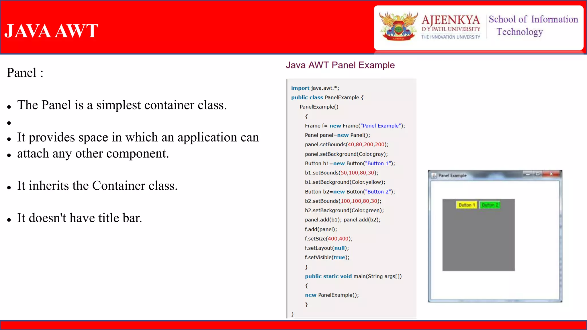 JAVAAWT
Panel :
 The Panel is a simplest container class.

 It provides space in which an application can
 attach any other component.
 It inherits the Container class.
 It doesn't have title bar.
 