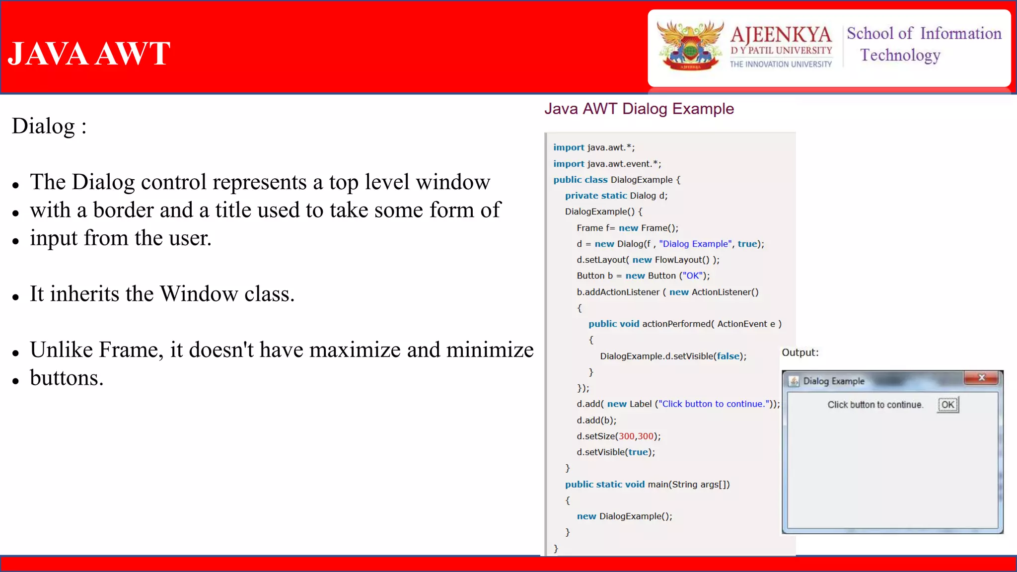 JAVAAWT
Dialog :
 The Dialog control represents a top level window
 with a border and a title used to take some form of
 input from the user.
 It inherits the Window class.
 Unlike Frame, it doesn't have maximize and minimize
 buttons.
 