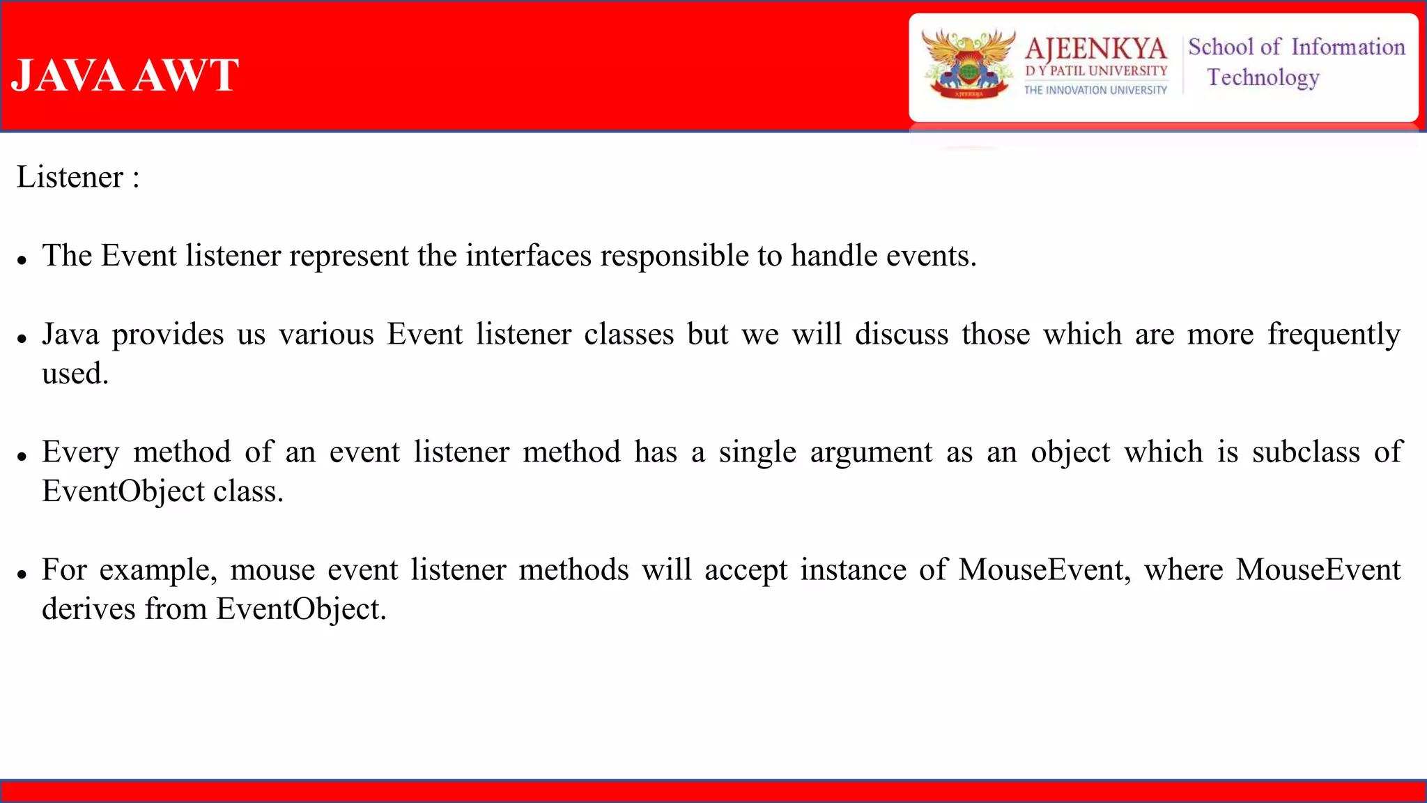 JAVAAWT
Listener :
 The Event listener represent the interfaces responsible to handle events.
 Java provides us various Event listener classes but we will discuss those which are more frequently
used.
 Every method of an event listener method has a single argument as an object which is subclass of
EventObject class.
 For example, mouse event listener methods will accept instance of MouseEvent, where MouseEvent
derives from EventObject.
 