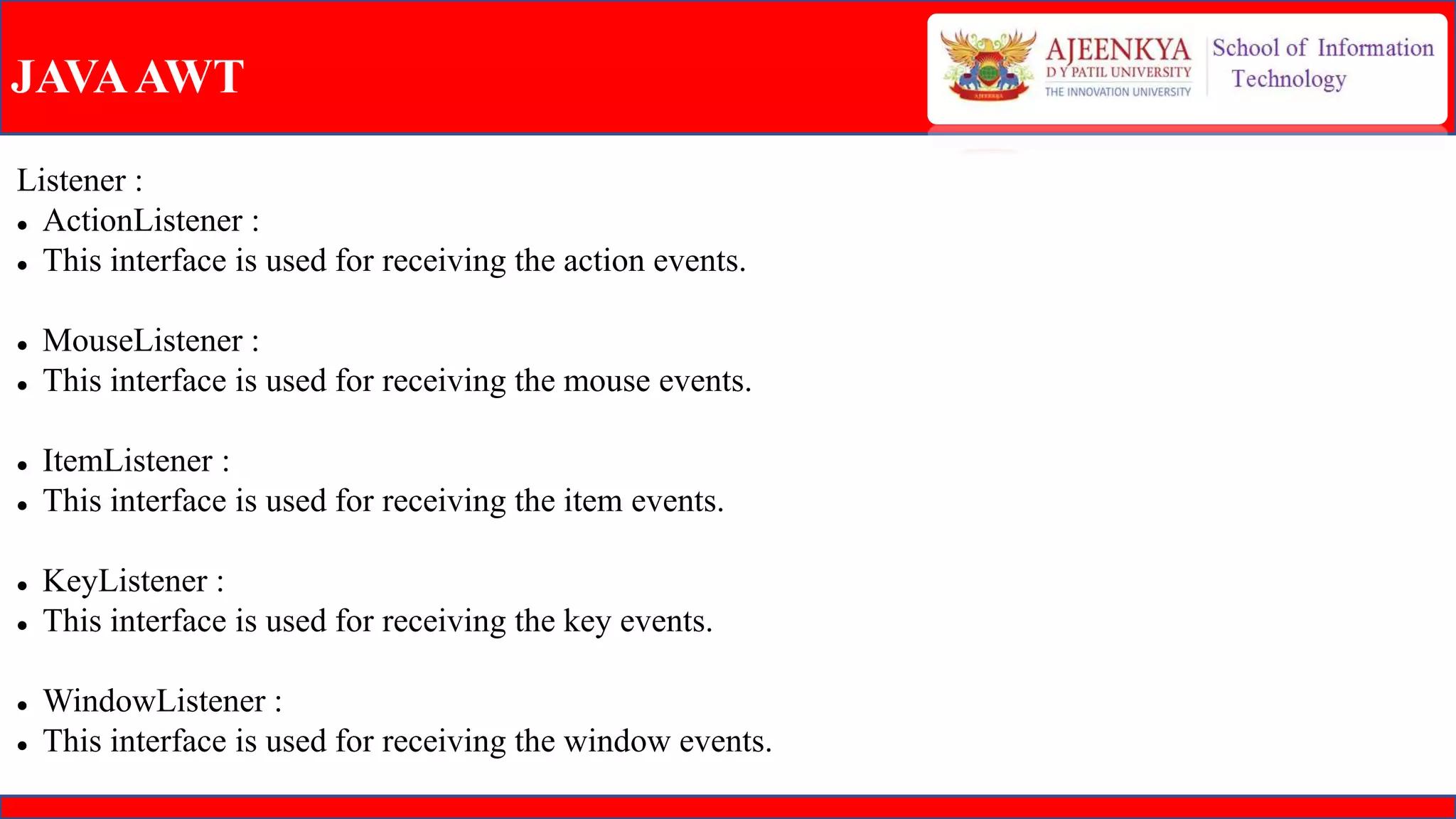 JAVAAWT
Listener :
 ActionListener :
 This interface is used for receiving the action events.
 MouseListener :
 This interface is used for receiving the mouse events.
 ItemListener :
 This interface is used for receiving the item events.
 KeyListener :
 This interface is used for receiving the key events.
 WindowListener :
 This interface is used for receiving the window events.
 