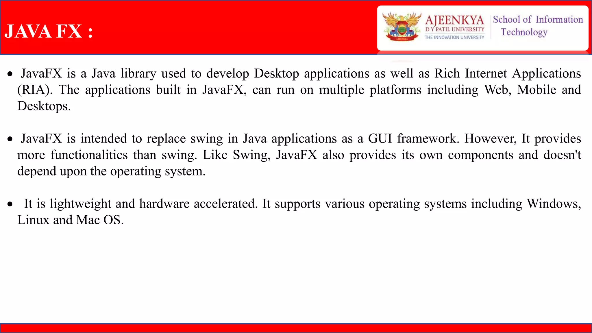 JAVA FX :
 JavaFX is a Java library used to develop Desktop applications as well as Rich Internet Applications
(RIA). The applications built in JavaFX, can run on multiple platforms including Web, Mobile and
Desktops.
 JavaFX is intended to replace swing in Java applications as a GUI framework. However, It provides
more functionalities than swing. Like Swing, JavaFX also provides its own components and doesn't
depend upon the operating system.
 It is lightweight and hardware accelerated. It supports various operating systems including Windows,
Linux and Mac OS.
 