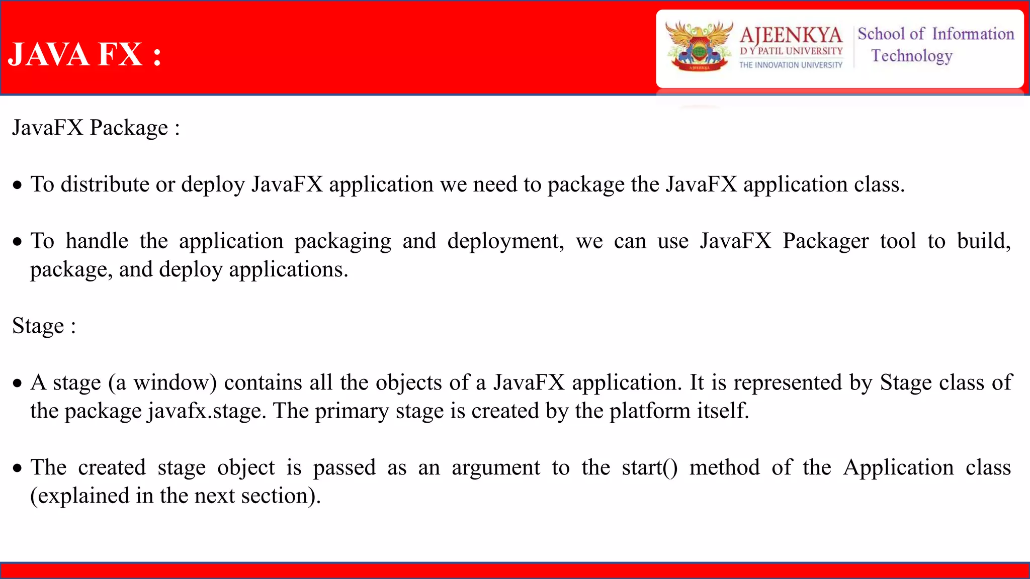 JAVA FX :
JavaFX Package :
 To distribute or deploy JavaFX application we need to package the JavaFX application class.
 To handle the application packaging and deployment, we can use JavaFX Packager tool to build,
package, and deploy applications.
Stage :
 A stage (a window) contains all the objects of a JavaFX application. It is represented by Stage class of
the package javafx.stage. The primary stage is created by the platform itself.
 The created stage object is passed as an argument to the start() method of the Application class
(explained in the next section).
 