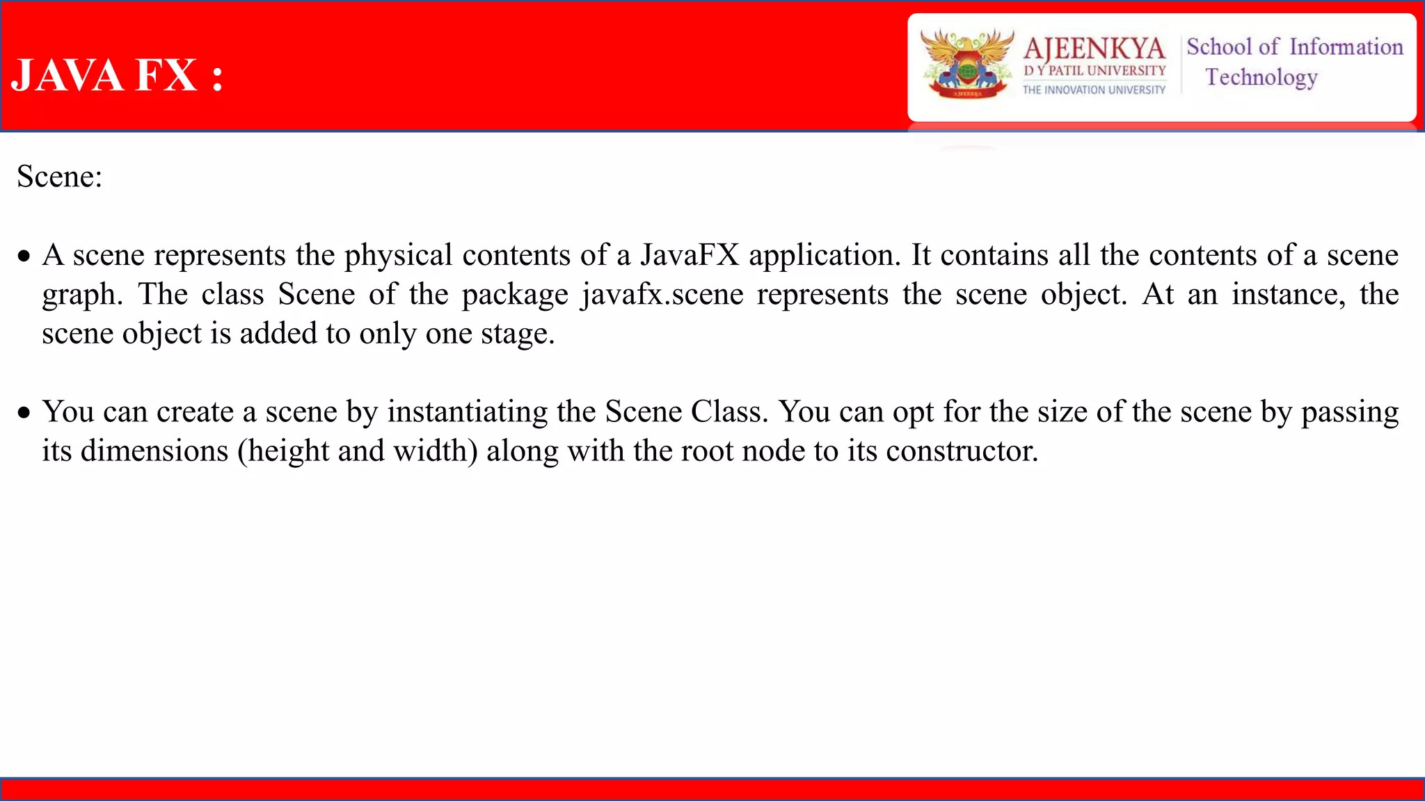 JAVA FX :
Scene:
 A scene represents the physical contents of a JavaFX application. It contains all the contents of a scene
graph. The class Scene of the package javafx.scene represents the scene object. At an instance, the
scene object is added to only one stage.
 You can create a scene by instantiating the Scene Class. You can opt for the size of the scene by passing
its dimensions (height and width) along with the root node to its constructor.
 