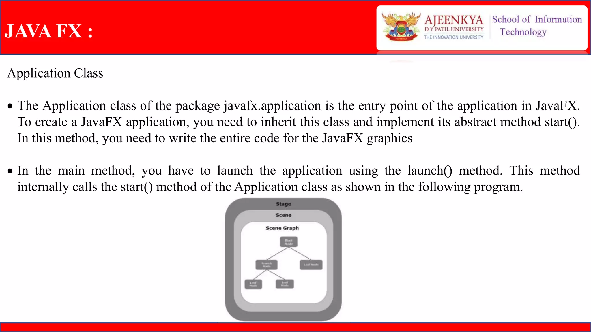 JAVA FX :
Application Class
 The Application class of the package javafx.application is the entry point of the application in JavaFX.
To create a JavaFX application, you need to inherit this class and implement its abstract method start().
In this method, you need to write the entire code for the JavaFX graphics
 In the main method, you have to launch the application using the launch() method. This method
internally calls the start() method of the Application class as shown in the following program.
 