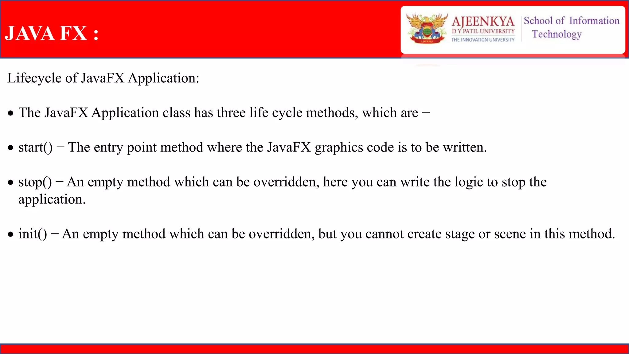 JAVA FX :
Lifecycle of JavaFX Application:
 The JavaFX Application class has three life cycle methods, which are −
 start() − The entry point method where the JavaFX graphics code is to be written.
 stop() − An empty method which can be overridden, here you can write the logic to stop the
application.
 init() − An empty method which can be overridden, but you cannot create stage or scene in this method.
 