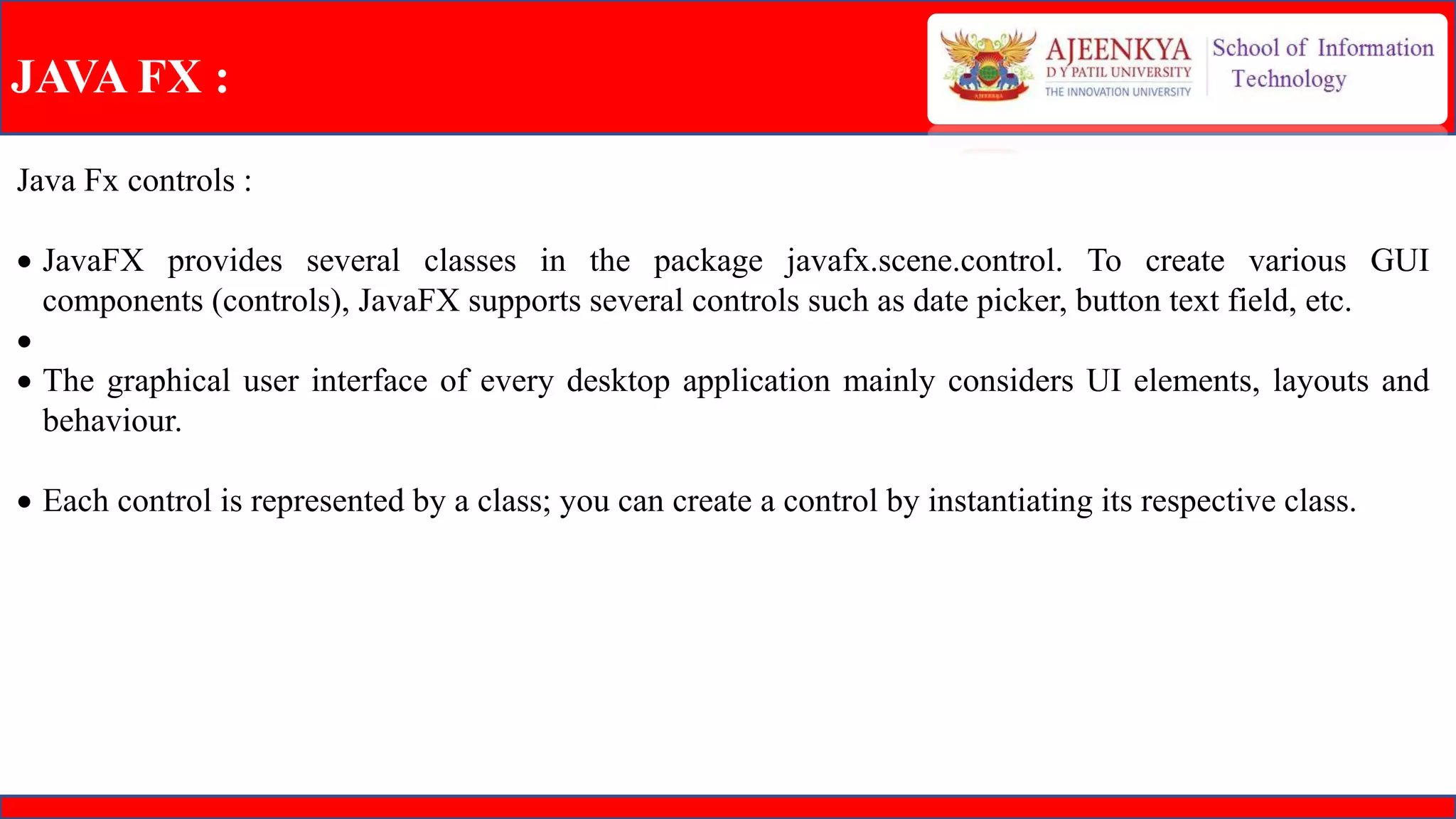 JAVA FX :
Java Fx controls :
 JavaFX provides several classes in the package javafx.scene.control. To create various GUI
components (controls), JavaFX supports several controls such as date picker, button text field, etc.

 The graphical user interface of every desktop application mainly considers UI elements, layouts and
behaviour.
 Each control is represented by a class; you can create a control by instantiating its respective class.
 