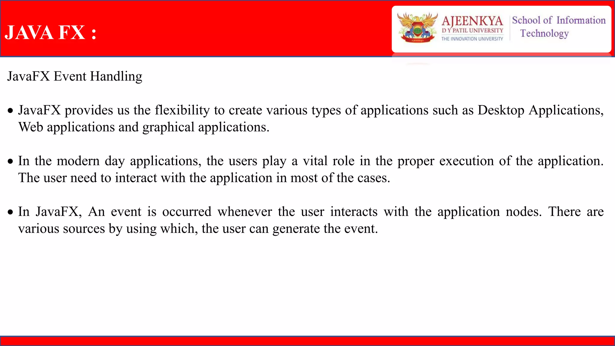 JAVA FX :
JavaFX Event Handling
 JavaFX provides us the flexibility to create various types of applications such as Desktop Applications,
Web applications and graphical applications.
 In the modern day applications, the users play a vital role in the proper execution of the application.
The user need to interact with the application in most of the cases.
 In JavaFX, An event is occurred whenever the user interacts with the application nodes. There are
various sources by using which, the user can generate the event.
 