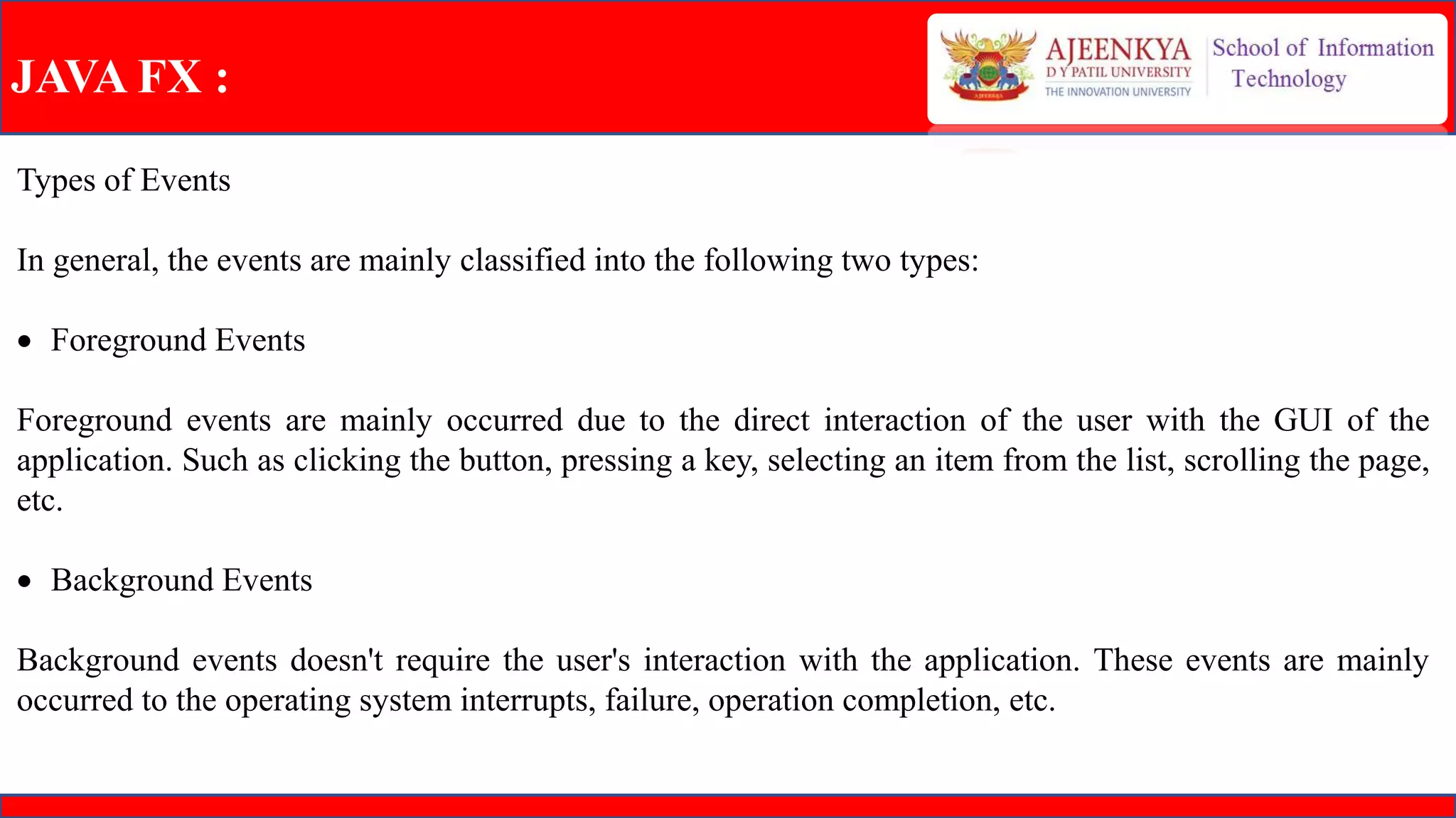 JAVA FX :
Types of Events
In general, the events are mainly classified into the following two types:
 Foreground Events
Foreground events are mainly occurred due to the direct interaction of the user with the GUI of the
application. Such as clicking the button, pressing a key, selecting an item from the list, scrolling the page,
etc.
 Background Events
Background events doesn't require the user's interaction with the application. These events are mainly
occurred to the operating system interrupts, failure, operation completion, etc.
 