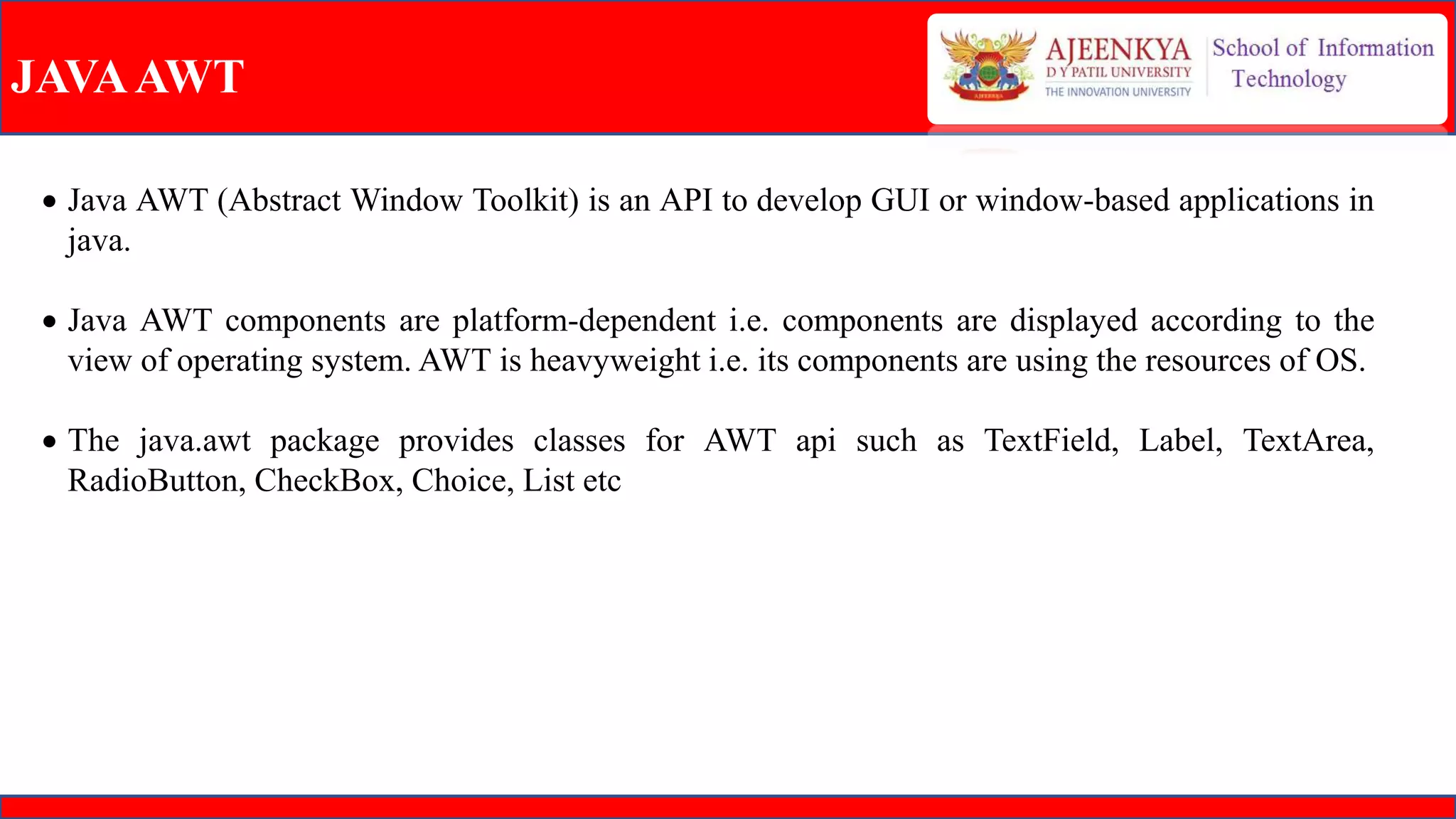 JAVAAWT
 Java AWT (Abstract Window Toolkit) is an API to develop GUI or window-based applications in
java.
 Java AWT components are platform-dependent i.e. components are displayed according to the
view of operating system. AWT is heavyweight i.e. its components are using the resources of OS.
 The java.awt package provides classes for AWT api such as TextField, Label, TextArea,
RadioButton, CheckBox, Choice, List etc
 