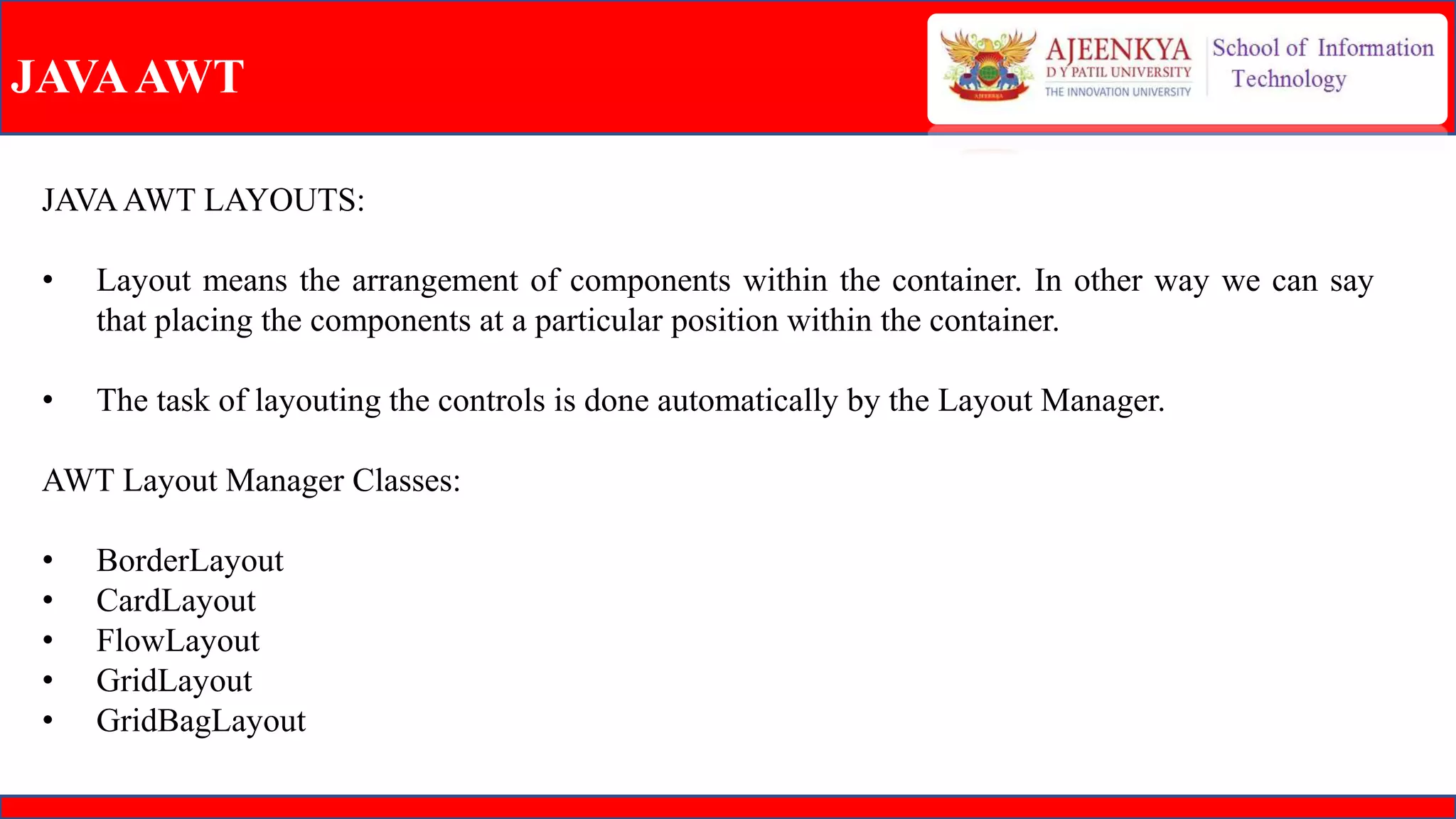 JAVAAWT
JAVAAWT LAYOUTS:
• Layout means the arrangement of components within the container. In other way we can say
that placing the components at a particular position within the container.
• The task of layouting the controls is done automatically by the Layout Manager.
AWT Layout Manager Classes:
• BorderLayout
• CardLayout
• FlowLayout
• GridLayout
• GridBagLayout
 