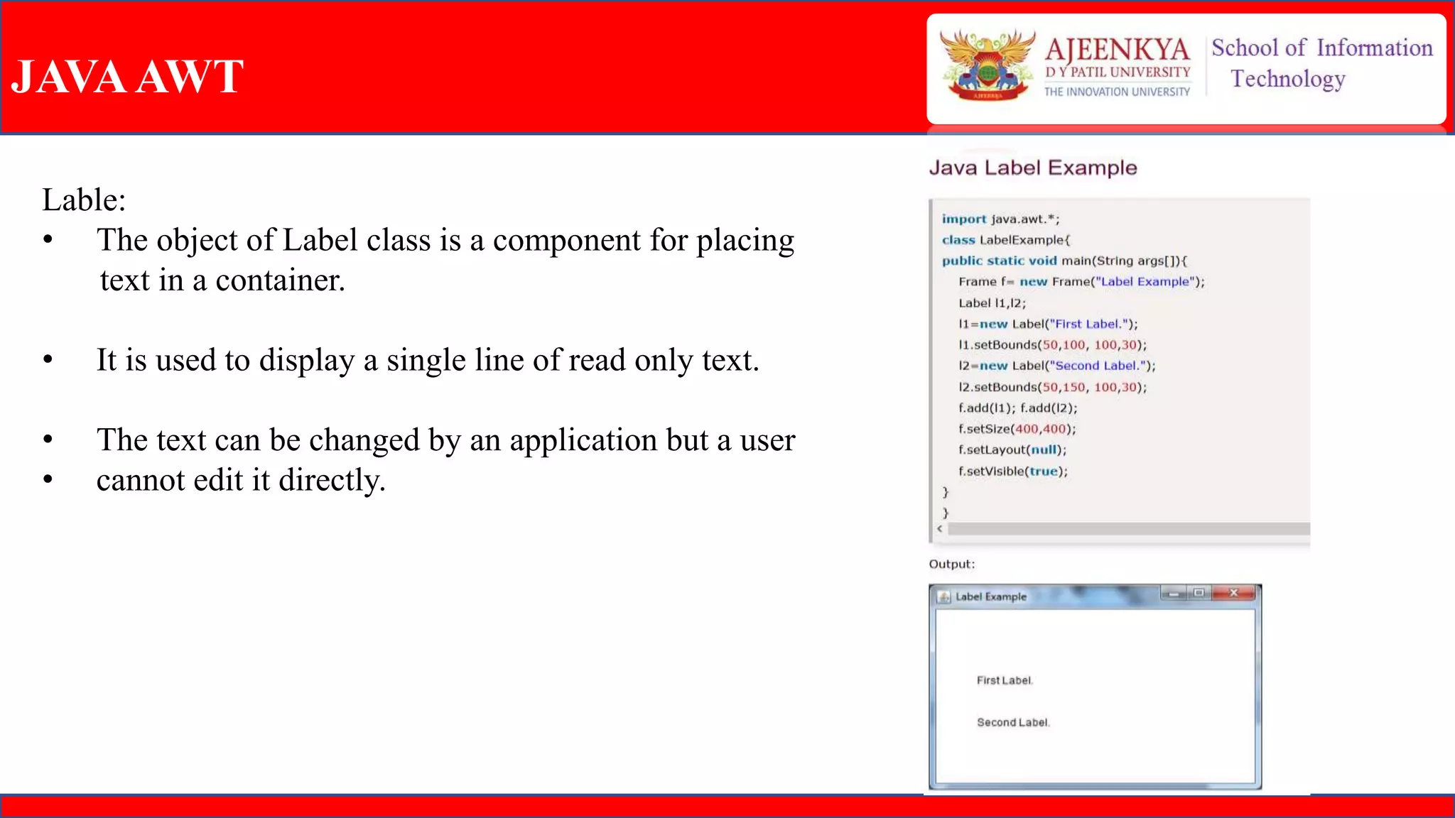 JAVAAWT
Lable:
• The object of Label class is a component for placing
text in a container.
• It is used to display a single line of read only text.
• The text can be changed by an application but a user
• cannot edit it directly.
 