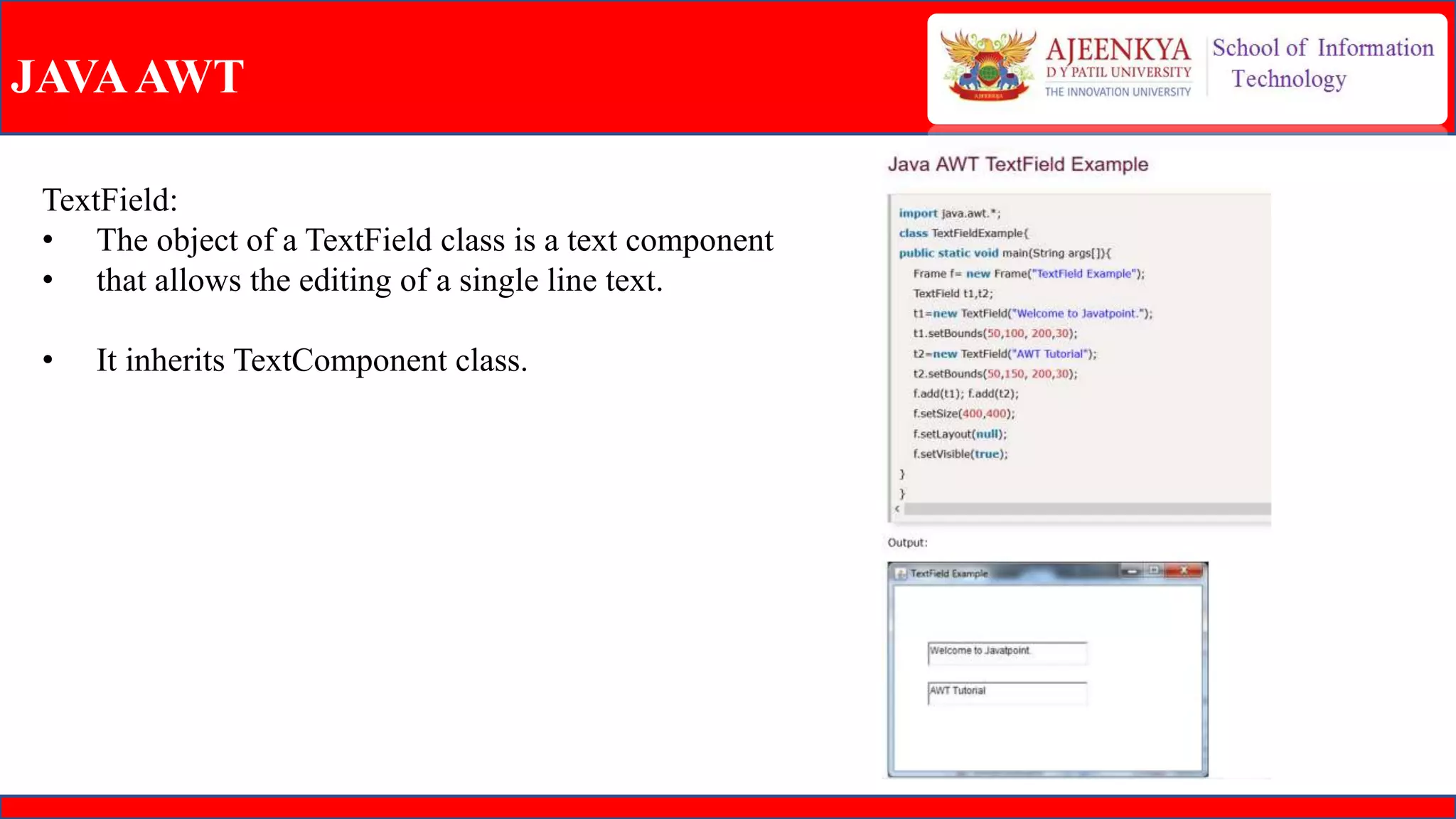 JAVAAWT
TextField:
• The object of a TextField class is a text component
• that allows the editing of a single line text.
• It inherits TextComponent class.
 