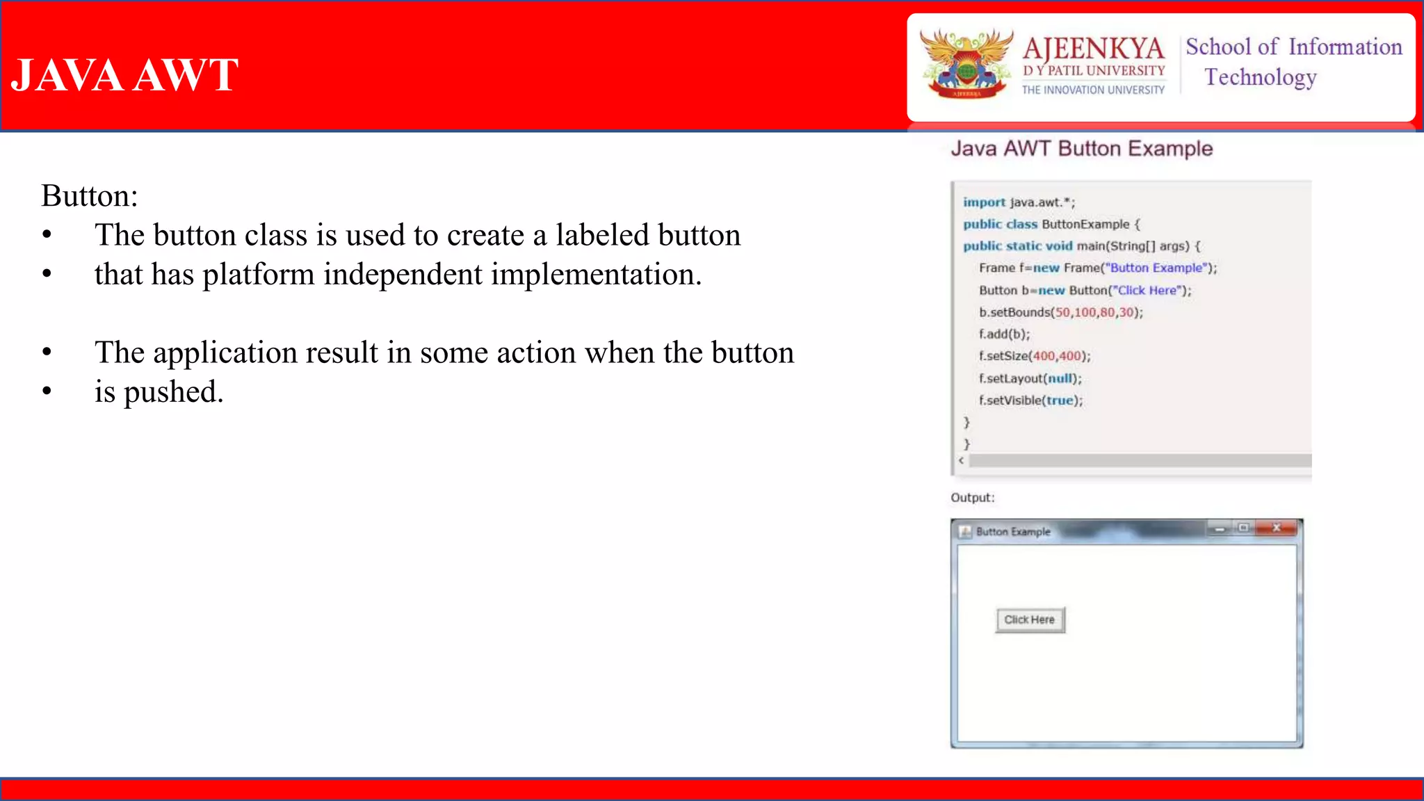JAVAAWT
Button:
• The button class is used to create a labeled button
• that has platform independent implementation.
• The application result in some action when the button
• is pushed.
 