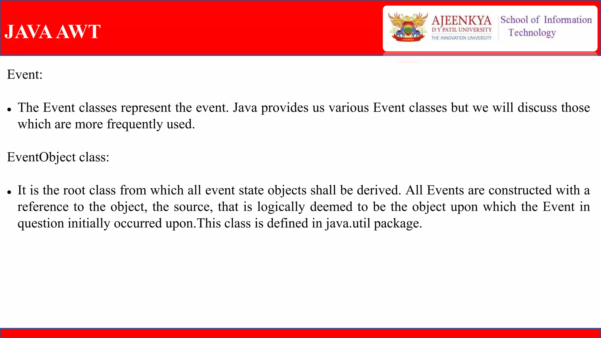 JAVAAWT
Event:
 The Event classes represent the event. Java provides us various Event classes but we will discuss those
which are more frequently used.
EventObject class:
 It is the root class from which all event state objects shall be derived. All Events are constructed with a
reference to the object, the source, that is logically deemed to be the object upon which the Event in
question initially occurred upon.This class is defined in java.util package.
 