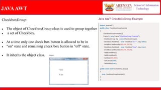 JAVAAWT
CheckboxGroup:
 The object of CheckboxGroup class is used to group together
 a set of Checkbox.
 At a time only one check box button is allowed to be in
 "on" state and remaining check box button in "off" state.
 It inherits the object class.
 