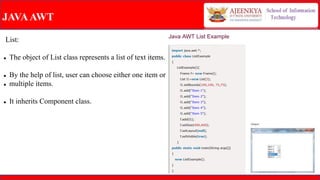 JAVAAWT
List:
 The object of List class represents a list of text items.
 By the help of list, user can choose either one item or
 multiple items.
 It inherits Component class.
 