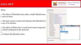JAVAAWT
Menu :
 The object of MenuItem class adds a simple labeled menu
 item on menu.
 The items used in a menu must belong to the MenuItem or
 any of its subclass.
 The object of Menu class is a pull down menu component
 which is displayed on the menu bar.

 It inherits the MenuItem class.
 