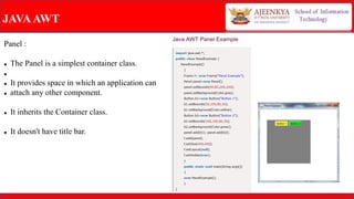 JAVAAWT
Panel :
 The Panel is a simplest container class.

 It provides space in which an application can
 attach any other component.
 It inherits the Container class.
 It doesn't have title bar.
 