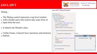 JAVAAWT
Dialog :
 The Dialog control represents a top level window
 with a border and a title used to take some form of
 input from the user.
 It inherits the Window class.
 Unlike Frame, it doesn't have maximize and minimize
 buttons.
 