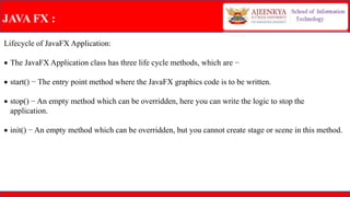 JAVA FX :
Lifecycle of JavaFX Application:
 The JavaFX Application class has three life cycle methods, which are −
 start() − The entry point method where the JavaFX graphics code is to be written.
 stop() − An empty method which can be overridden, here you can write the logic to stop the
application.
 init() − An empty method which can be overridden, but you cannot create stage or scene in this method.
 