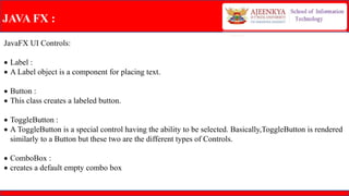 JAVA FX :
JavaFX UI Controls:
 Label :
 A Label object is a component for placing text.
 Button :
 This class creates a labeled button.
 ToggleButton :
 A ToggleButton is a special control having the ability to be selected. Basically,ToggleButton is rendered
similarly to a Button but these two are the different types of Controls.
 ComboBox :
 creates a default empty combo box
 
