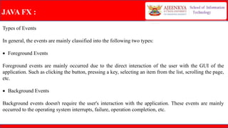 JAVA FX :
Types of Events
In general, the events are mainly classified into the following two types:
 Foreground Events
Foreground events are mainly occurred due to the direct interaction of the user with the GUI of the
application. Such as clicking the button, pressing a key, selecting an item from the list, scrolling the page,
etc.
 Background Events
Background events doesn't require the user's interaction with the application. These events are mainly
occurred to the operating system interrupts, failure, operation completion, etc.
 