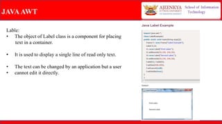 JAVAAWT
Lable:
• The object of Label class is a component for placing
text in a container.
• It is used to display a single line of read only text.
• The text can be changed by an application but a user
• cannot edit it directly.
 