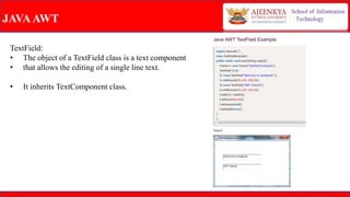 JAVAAWT
TextField:
• The object of a TextField class is a text component
• that allows the editing of a single line text.
• It inherits TextComponent class.
 