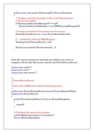 public static void main ( String args[] ) throws Exception
{
// Assign a security manager,in the eventthat dynamic
// classes are loaded
if (System.getSecurityManager()== null)
System.setSecurityManager( new RMISecurityManager());
// Create an instance of our powerservice server ...
PowerServiceServersvr = new PowerServiceServer();
// ... and bind it with the RMI Registry
Naming.bind ("PowerService",svr);
System.out.println ("Service bound....");
}
Once the square and power methods are added, our server is
complete.Here's the full source code for the PowerServiceServer.
import java.math.*;
import java.rmi.*;
import java.rmi.server.*;
//
// PowerServiceServer
//
// Server for a RMI service that calculates powers
//
public class PowerServiceServer extends UnicastRemoteObject
implements PowerService
{
public PowerServiceServer() throws RemoteException
{
super();
}
// Calculate the square of a number
public BigIntegersquare ( int number)
throws RemoteException
 