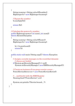 {
String numrep = String.valueOf(number);
BigIntegerbi = new BigInteger(numrep);
// Square the number
bi.multiply(bi);
return (bi);
}
// Calculate the powerof a number
public BigIntegerpower( int num1,int num2)
throws RemoteException
{
String numrep = String.valueOf(num1);
BigIntegerbi = new BigInteger(numrep);
bi = bi.pow(num2);
return bi;
}
public static void main ( String args[] ) throws Exception
{
// Assign a security manager,in the eventthat dynamic
// classes are loaded
if (System.getSecurityManager()== null)
System.setSecurityManager( new RMISecurityManager());
// Create an instance of our power service server ...
PowerServiceServersvr = new PowerServiceServer();
// ... and bind it with the RMI Registry
Naming.bind ("PowerService",svr);
System.out.println ("Service bound....");
}
}
 