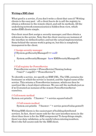 Writing a RMI client
What good is a service, if you don't write a client that uses it? Writing
clients is the easypart - all a client has to do is call the registry to
obtain a reference to the remote object,and call its methods.All the
underlyingnetworkcommunicationis hidden from view, which
makes RMI clients simple.
Our client must first assign a security manager,and then obtain a
reference to the service. Note that the client receives an instance of
the interface we defined earlier,and not the actual implementation.
Some behind-the-scenes workis going on, but this is completely
transparentto the client.
// Assign security manager
if (System.getSecurityManager()== null)
{
System.setSecurityManager (new RMISecurityManager());
}
// Call registry for PowerService
PowerService service = (PowerService)Naming.lookup
("rmi://" + args[0] + "/PowerService");
To identify a service, we specify an RMI URL. The URL contains the
hostname on which the service is located, and the logical name of the
service. This returns a PowerService instance,which can then be
used just like a local object reference.We can call the methods justas
if we'd created an instance of the remote PowerServiceServer
ourselves.
// Call remote method
System.out.println ("Answer: " + service.square(value));
// Call remote method
System.out.println ("Answer : " + service.power(value,power));
Writing RMI clients is the easiestpart of buildingdistributed
services. In fact, there's more code for the user interface menu in the
client than there is for the RMI components! To keep things simple,
there's no data validation,so be careful when enteringnumbers.
Here's the full source code for the RMI client.
 