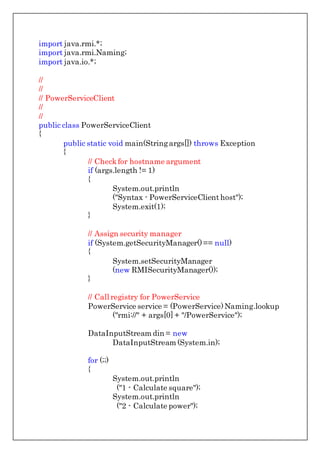 import java.rmi.*;
import java.rmi.Naming;
import java.io.*;
//
//
// PowerServiceClient
//
//
public class PowerServiceClient
{
public static void main(Stringargs[]) throws Exception
{
// Checkfor hostname argument
if (args.length != 1)
{
System.out.println
("Syntax - PowerServiceClient host");
System.exit(1);
}
// Assign security manager
if (System.getSecurityManager()== null)
{
System.setSecurityManager
(new RMISecurityManager());
}
// Call registry for PowerService
PowerService service = (PowerService)Naming.lookup
("rmi://" + args[0] + "/PowerService");
DataInputStream din = new
DataInputStream (System.in);
for (;;)
{
System.out.println
("1 - Calculate square");
System.out.println
("2 - Calculate power");
 