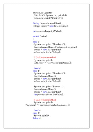 System.out.println
("3 - Exit"); System.out.println();
System.out.print("Choice : ");
String line = din.readLine();
Integerchoice = new Integer(line);
int value = choice.intValue();
switch (value)
{
case 1:
System.out.print("Number : ");
line = din.readLine();System.out.println();
choice = new Integer (line);
value = choice.intValue();
// Call remote method
System.out.println
("Answer : " + service.square(value));
break;
case 2:
System.out.print("Number : ");
line = din.readLine();
choice = new Integer (line);
value = choice.intValue();
System.out.print("Power : ");
line = din.readLine();
choice = new Integer (line);
int power = choice.intValue();
// Call remote method
System.out.println
("Answer: " + service.power(value,power));
break;
case 3:
System.exit(0);
default:
 
