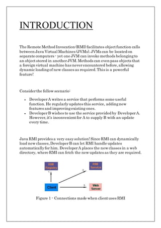 INTRODUCTION
The Remote Method Invocation (RMI)facilitates objectfunction calls
between Java Virtual Machines (JVMs).JVMs can be located on
separate computers - yet one JVM can invoke methods belongingto
an objectstored in anotherJVM.Methods can even pass objects that
a foreign virtual machine has neverencountered before,allowing
dynamic loadingof new classes as required.This is a powerful
feature!
Considerthe follow scenario:
 DeveloperA writes a service that performs some useful
function. He regularlyupdates this service, addingnew
features and improvingexisting ones.
 DeveloperB wishes to use the service provided by DeveloperA.
However,it's inconvenientfor A to supply B with an update
every time.
Java RMI provides a very easysolution! Since RMI can dynamically
load new classes,DeveloperB can let RMI handle updates
automaticallyfor him. DeveloperA places the new classes in a web
directory, where RMI can fetch the new updates as they are required.
Figure 1 - Connections made when clientuses RMI
 