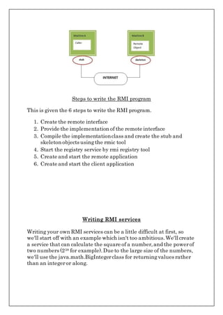 Steps to write the RMI program
This is given the 6 steps to write the RMI program.
1. Create the remote interface
2. Provide the implementation of the remote interface
3. Compile the implementationclass and create the stub and
skeleton objects usingthe rmic tool
4. Start the registry service by rmi registry tool
5. Create and start the remote application
6. Create and start the client application
Writing RMI services
Writing your own RMI services can be a little difficult at first, so
we'll start off with an example which isn't too ambitious.We'll create
a service that can calculate the square of a number,and the powerof
two numbers (238 for example).Due to the large size of the numbers,
we'll use the java.math.BigIntegerclass for returningvalues rather
than an integeror along.
 