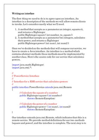 Writing an interface
The first thing we need to do is to agree upon an interface, An
interface is a description of the methods we will allow remote clients
to invoke.Let's considerexactly what we'll need.
1. A method that accepts as a parameteran integer, squares it,
and returns a BigInteger
public BigIntegersquare ( int number_to_square );
2. A method that accepts as a parametertwo integers, calculates
their power, and returns a BigInteger
public BigIntegerpower( int num1,int num2 );
Once we've decided on the methods that will compose ourservice, we
have to create a Java interface. An interface is a method which
contains abstract methods;these methods mustbe implemented by
anotherclass. Here's the source code for our service that calculates
powers.
import java.math.BigInteger;
import java.rmi.*;
//
// PowerService Interface
//
// Interface for a RMI service that calculates powers
//
public interface PowerService extends java.rmi.Remote
{
// Calculate the square of a number
public BigIntegersquare ( int number)
throws RemoteException;
// Calculate the power of a number
public BigIntegerpower ( int num1, int num2)
throws RemoteException;
}
Our interface extends java.rmi.Remote,which indicates that this is a
remote service. We provide method definitions for our two methods
(square and power),and the interface is complete.The next step is to
 