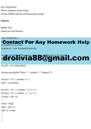 Java Assignment
Write a program using sorting
sorting: bubble,selection,insertion,quick,merge
Solution
Bubble Sort:
import java.util.Scanner;
class SortBubble {
public static void main(String []args) {
int number, c, d, swap;
Scanner in = new Scanner(System.in);
System.out.println("Please enter the number of elements to be sorted");
number = in.nextInt();
int ar[] = new int[number];
System.out.println("Enter " + number + " integers");
for (int i = 0; i < number; i++)
ar[i] = in.nextInt();
for (int i = 0; i < ( number - 1 ); i++) {
for (int j = 0; j < number - c - 1; j++) {
if (ar[j] > ar[j+1])
{
swap = ar[j]];
ar[j] = ar[j+1];
ar[j+1] = swap;
}
}
}
 