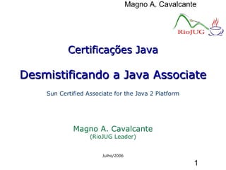 Magno A. Cavalcante
1
Certificações JavaCertificações Java
Desmistificando a Java AssociateDesmistificando a Java Associate
Sun Certified Associate for the Java 2 Platform
Magno A. Cavalcante
(RioJUG Leader)
Julho/2006
 