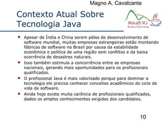 Magno A. Cavalcante
10
Contexto Atual Sobre
Tecnologia Java
 Apesar de Índia e China serem pólos de desenvolvimento de
software mundial, muitas empresas estrangeiras estão montando
fábricas de software no Brasil por causa da estabilidade
econômica e política de uma região sem conflitos e da baixa
ocorrência de desastres naturais.
 Isso também estimula a concorrência entre as empresas
nacionais, gerando mais oportunidades para os profissionais
qualificados.
 O profissional Java é mais valorizado porque para dominar a
tecnologia ele precisa conhecer conceitos acadêmicos do ciclo de
vida de software.
 Ainda hoje existe muita carência de profissionais qualificados,
dados os amplos conhecimentos exigidos dos candidatos.
 