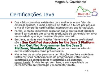Magno A. Cavalcante
11
Certificações Java
 Dos vários caminhos existentes para melhorar o seu fator de
empregabilidade, o mais objetivo de todos é a busca por possuir
o maior número de certificações internacionais que for possível.
 Porém, é muito importante ressaltar que o profissional também
deverá ter cursado um curso de graduação de tecnologia em uma
universidade que seja reconhecida pelo mercado.
 Em Java, as duas certificações “de entrada” para o profissional
são a Sun Certified Associate for the Java 2 PlatformSun Certified Associate for the Java 2 Platform
e a Sun Certified Programmer for the Java 2Sun Certified Programmer for the Java 2
Platform, Standard EditionPlatform, Standard Edition, já que as mesmas não têm
outras certificações como pré-requisito.
 Mas antes de estudar para uma certificação em Java você deve
fortalecer seus conhecimentos de programação estruturada,
construção de compiladores e construção de sistemas
operacionais. Invista tempo com isso, e sua capacidade de
entendimento da tecnologia vai aumentar muito.
 