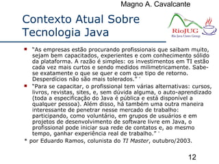 Magno A. Cavalcante
12
Contexto Atual Sobre
Tecnologia Java
 “As empresas estão procurando profissionais que saibam muito,
sejam bem capacitados, experientes e com conhecimento sólido
da plataforma. A razão é simples: os investimentos em TI estão
cada vez mais curtos e sendo medidos milimetricamente. Sabe-
se exatamente o que se quer e com que tipo de retorno.
Desperdícios não são mais tolerados.” *
 “Para se capacitar, o profissional tem várias alternativas: cursos,
livros, revistas, sites, e, sem dúvida alguma, o auto-aprendizado
(toda a especificação do Java é pública e está disponível a
qualquer pessoa). Além disso, há também uma outra maneira
interessante de penetrar nesse mercado de trabalho:
participando, como voluntário, em grupos de usuários e em
projetos de desenvolvimento de software livre em Java, o
profissional pode iniciar sua rede de contatos e, ao mesmo
tempo, ganhar experiência real de trabalho.” *
* por Eduardo Ramos, colunista do TI Master, outubro/2003.
 