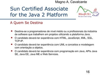 Magno A. Cavalcante
16
Sun Certified Associate
for the Java 2 Platform
 Destina-se a programadores de nível médio ou a profissionais da indústria
de software que trabalhem em projetos utilizando a plataforma Java.
 O candidato deverá ter experiência com HTML, JavaScript, XML, SQL,
TCP-IP.
 O candidato deverá ter experiência com UML e conceitos e modelagem
com orientação a objetos.
 O candidato deverá ter experiência com programação em Java, APIs Java
SE, Java EE, Java ME e Web Services.
A Quem Se Destina
 