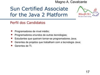 Magno A. Cavalcante
17
Sun Certified Associate
for the Java 2 Platform
 Programadores de nível médio;
 Programadores oriundos de outras tecnologias;
 Estudantes que queiram tornar-se programadores Java;
 Gerentes de projetos que trabalham com a tecnologia Java;
 Gerentes de TI.
Perfil dos Candidatos
 