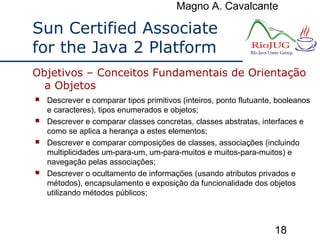 Magno A. Cavalcante
18
Sun Certified Associate
for the Java 2 Platform
 Descrever e comparar tipos primitivos (inteiros, ponto flutuante, booleanos
e caracteres), tipos enumerados e objetos;
 Descrever e comparar classes concretas, classes abstratas, interfaces e
como se aplica a herança a estes elementos;
 Descrever e comparar composições de classes, associações (incluindo
multiplicidades um-para-um, um-para-muitos e muitos-para-muitos) e
navegação pelas associações;
 Descrever o ocultamento de informações (usando atributos privados e
métodos), encapsulamento e exposição da funcionalidade dos objetos
utilizando métodos públicos;
Objetivos – Conceitos Fundamentais de Orientação
a Objetos
 