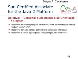 Magno A. Cavalcante
19
Sun Certified Associate
for the Java 2 Platform
 Descrever as convenções para JavaBeans, como os métodos pré-fixados
“setter”, “getter” e “is”;
 Descrever como se aplica o polimorfismo a classes e interfaces;
 Descrever e aplicar o princípio da “programação para interfaces”.
Objetivos – Conceitos Fundamentais de Orientação
a Objetos
 