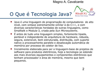 Magno A. Cavalcante
2
O Que é Tecnologia Java?
 Java é uma linguagem de programação de computadores de alto
nível, com sintaxe extremamente similar à do C++, e com
diversas características herdadas de outras linguagens, como
Smalltalk e Modula-3, criada pela Sun Microsystems.
 É antes de tudo uma linguagem simples, fortemente tipada,
portável e independente de arquitetura de hardware, robusta,
segura, extensível, bem estruturada, distribuída, com suporte
nativo a processamento paralelo e desalocação automática de
memória por processo de coletor de lixo.
 Inicialmente elaborada para ser a linguagem-base de projetos de
software para produtos eletrônicos, hoje a tecnologia se estende
aos mais diversos equipamentos e componentes eletrônicos que
tenham processador e área de memória, mesmo que bem
pequenos.
 